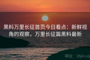 黑料万里长征首页今日看点：新鲜视角的观察，万里长征篇黑料最新