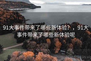 91大事件带来了哪些新体验？，91大事件带来了哪些新体验呢