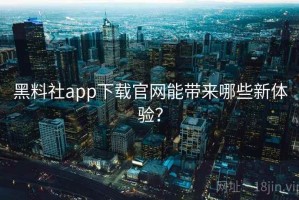 黑料社app下载官网能带来哪些新体验？