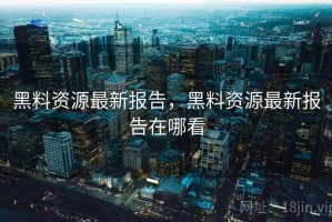 黑料资源最新报告，黑料资源最新报告在哪看