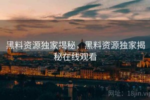 黑料资源独家揭秘，黑料资源独家揭秘在线观看