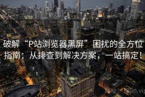 破解“P站浏览器黑屏”困扰的全方位指南：从排查到解决方案，一站搞定！