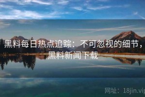 黑料每日热点追踪：不可忽视的细节，黑料新闻下载