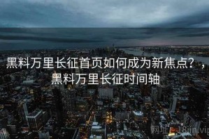 黑料万里长征首页如何成为新焦点？，黑料万里长征时间轴