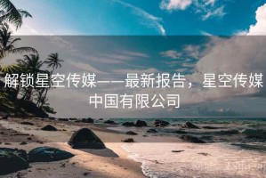 解锁星空传媒——最新报告，星空传媒中国有限公司