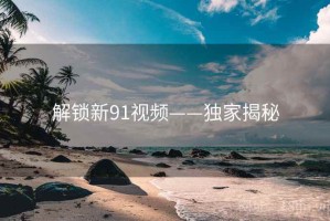 解锁新91视频——独家揭秘