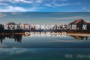 星空影院用户最关心的五大问题，星空影院是哪个公司