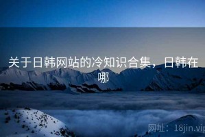 关于日韩网站的冷知识合集，日韩在哪
