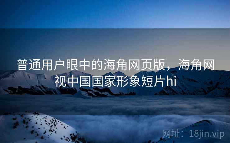 普通用户眼中的海角网页版，海角网视中国国家形象短片hi