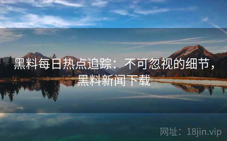 黑料每日热点追踪：不可忽视的细节，黑料新闻下载
