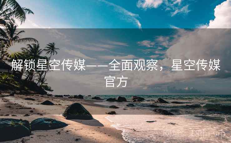 解锁星空传媒——全面观察，星空传媒官方