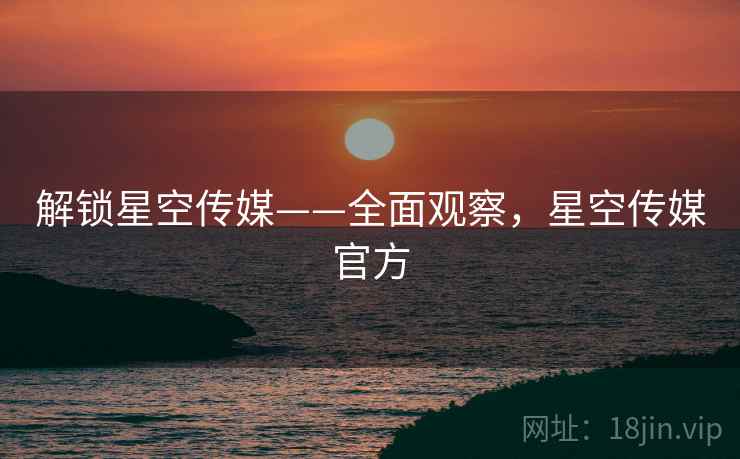 解锁星空传媒——全面观察，星空传媒官方