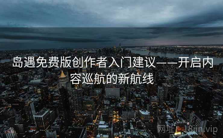 岛遇免费版创作者入门建议——开启内容巡航的新航线