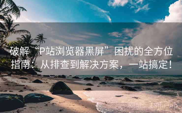 破解“P站浏览器黑屏”困扰的全方位指南：从排查到解决方案，一站搞定！