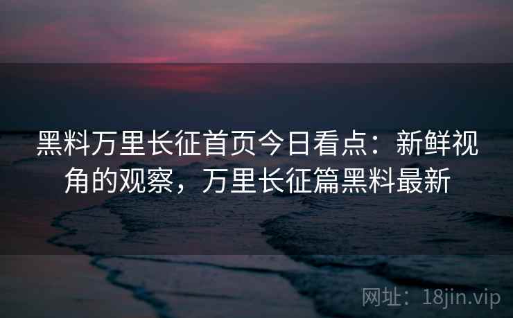 黑料万里长征首页今日看点：新鲜视角的观察，万里长征篇黑料最新