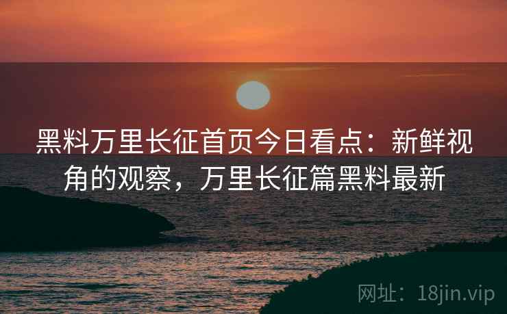 黑料万里长征首页今日看点：新鲜视角的观察，万里长征篇黑料最新