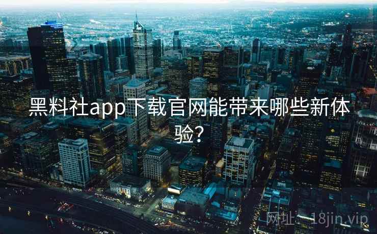 黑料社app下载官网能带来哪些新体验？