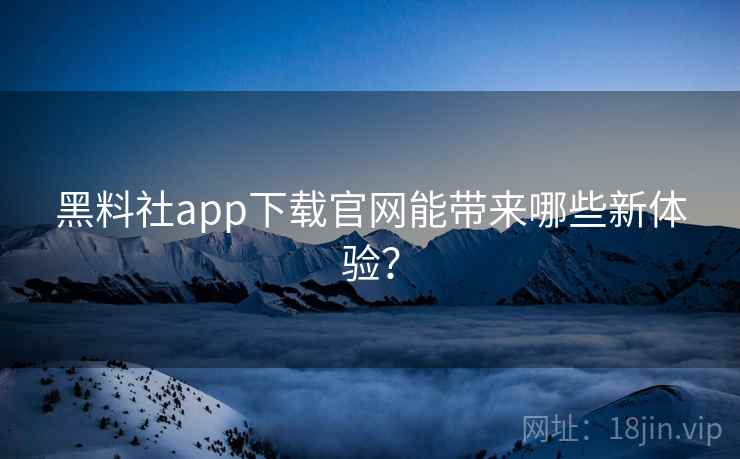 黑料社app下载官网能带来哪些新体验？