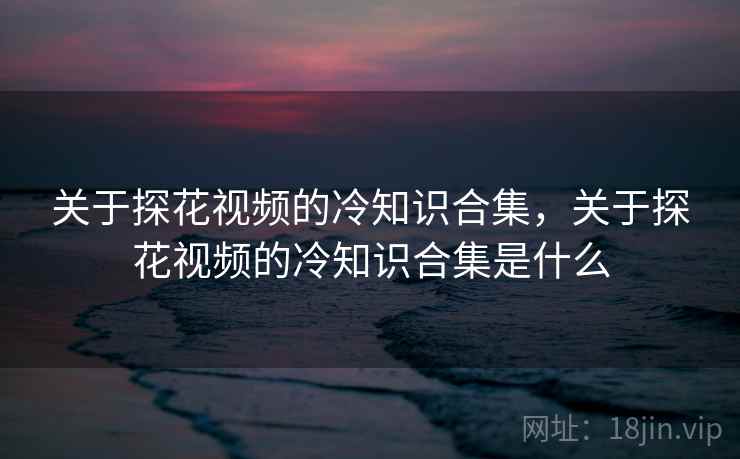 关于探花视频的冷知识合集，关于探花视频的冷知识合集是什么