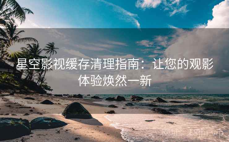 星空影视缓存清理指南：让您的观影体验焕然一新