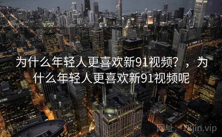 为什么年轻人更喜欢新91视频？，为什么年轻人更喜欢新91视频呢