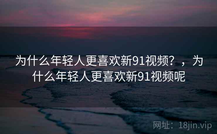 为什么年轻人更喜欢新91视频？，为什么年轻人更喜欢新91视频呢