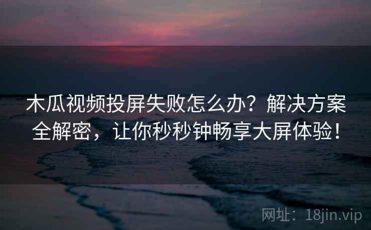 木瓜视频投屏失败怎么办？解决方案全解密，让你秒秒钟畅享大屏体验！