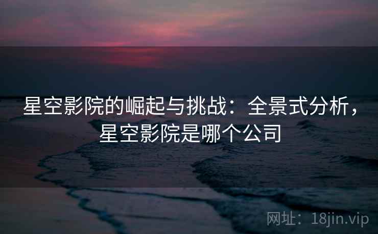 星空影院的崛起与挑战：全景式分析，星空影院是哪个公司