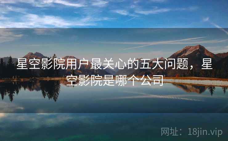 星空影院用户最关心的五大问题，星空影院是哪个公司