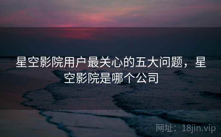 星空影院用户最关心的五大问题，星空影院是哪个公司