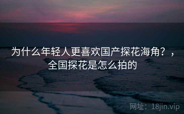 为什么年轻人更喜欢国产探花海角？，全国探花是怎么拍的