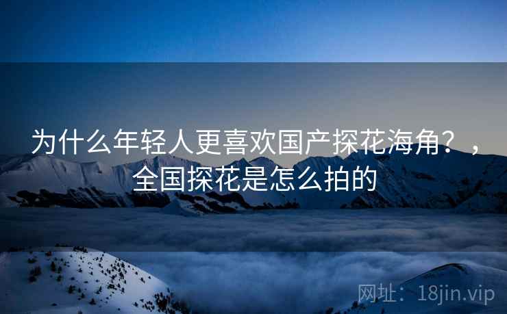 为什么年轻人更喜欢国产探花海角？，全国探花是怎么拍的