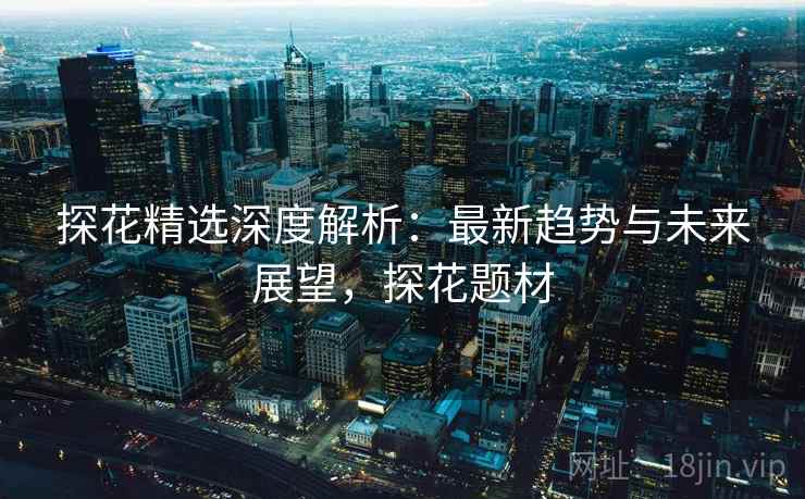 探花精选深度解析：最新趋势与未来展望，探花题材
