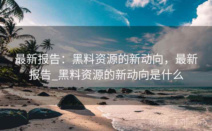 最新报告：黑料资源的新动向，最新报告_黑料资源的新动向是什么
