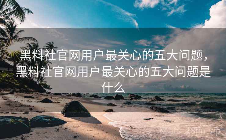 黑料社官网用户最关心的五大问题，黑料社官网用户最关心的五大问题是什么