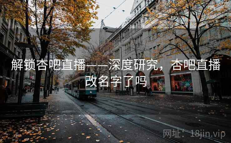 解锁杏吧直播——深度研究，杏吧直播改名字了吗