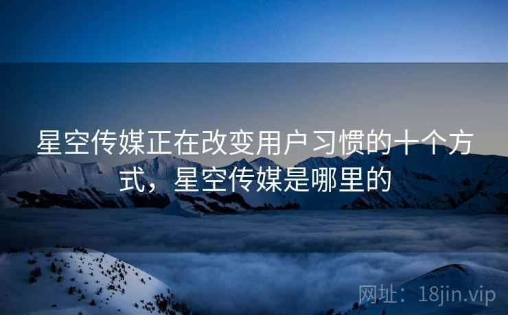 星空传媒正在改变用户习惯的十个方式，星空传媒是哪里的