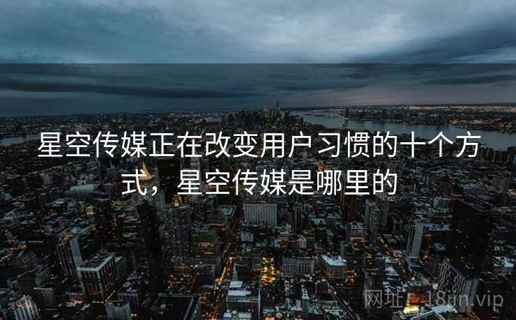 星空传媒正在改变用户习惯的十个方式，星空传媒是哪里的
