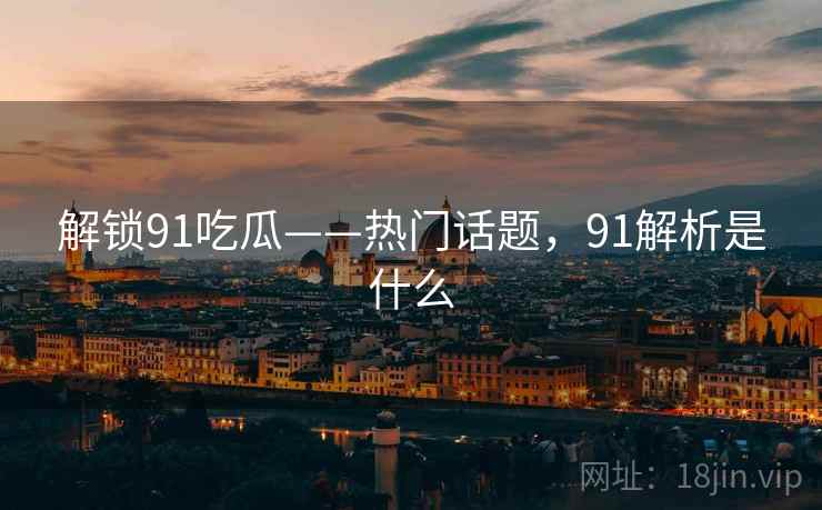 解锁91吃瓜——热门话题，91解析是什么