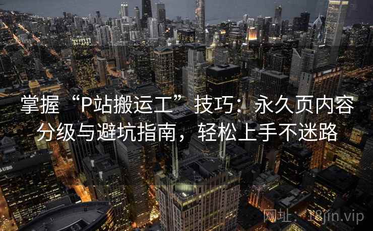 掌握“P站搬运工”技巧：永久页内容分级与避坑指南，轻松上手不迷路
