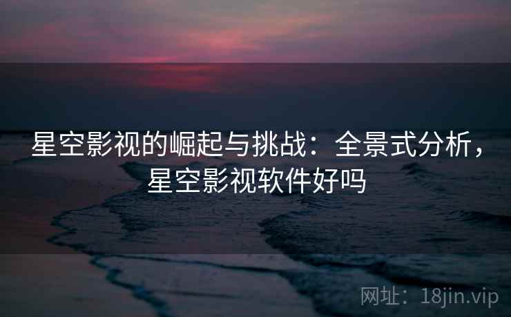 星空影视的崛起与挑战：全景式分析，星空影视软件好吗